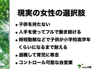 株式会社万葉
現実の女性の選択肢
•子供を持たない
•人手を使ってフルで働き続ける
•時短勤務などで子供が小学校高学年
くらいになるまで耐える
•退職して育児に専念
•コントロール可能な自営業
 