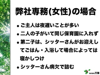 株式会社万葉
弊社専務(女性)の場合
•ご主人は夜遅いことが多い
•二人の子がいて同じ保育園に入れず
•第二子は、シッターさんがお迎えし
てごはん・入浴して場合によっては
寝かしつけ
•シッターさん病欠で詰む
 