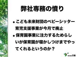 株式会社万葉
弊社専務の憤り
•こども未来財団のベビーシッター
育児支援事業が今月で廃止
•保育園事業に注力するためらし
いが保育園が寝かしつけまでやっ
てくれるというのか？
 