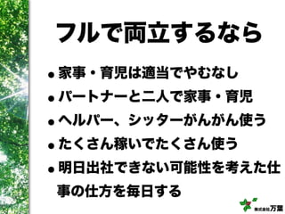株式会社万葉
フルで両立するなら
•家事・育児は適当でやむなし
•パートナーと二人で家事・育児
•ヘルパー、シッターがんがん使う
•たくさん稼いでたくさん使う
•明日出社できない可能性を考えた仕
事の仕方を毎日する
 