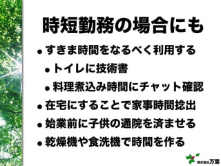 株式会社万葉
時短勤務の場合にも
•すきま時間をなるべく利用する
•トイレに技術書
•料理煮込み時間にチャット確認
•在宅にすることで家事時間捻出
•始業前に子供の通院を済ませる
•乾燥機や食洗機で時間を作る
 