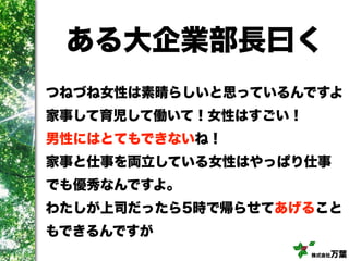 株式会社万葉
ある大企業部長曰く
つねづね女性は素晴らしいと思っているんですよ
家事して育児して働いて！女性はすごい！
男性にはとてもできないね！
家事と仕事を両立している女性はやっぱり仕事
でも優秀なんですよ。
わたしが上司だったら5時で帰らせてあげること
もできるんですが
 