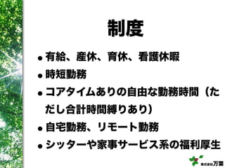 株式会社万葉
制度
•有給、産休、育休、看護休暇
•時短勤務
•コアタイムありの自由な勤務時間（た
だし合計時間縛りあり）
•自宅勤務、リモート勤務
•シッターや家事サービス系の福利厚生
 