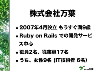 株式会社万葉
株式会社万葉
•2007年4月設立 もうすぐ満9歳
•Ruby on Rails での開発サービ
ス中心
•役員2名、従業員17名
•うち、女性9名 (IT技術者 6名）
 