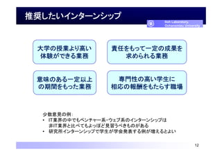 推奨したいインターンシップ
12
Itoh Laboratory,
Ochanomizu University
少数意見の例：
• IT業界の中でもベンチャー系・ウェブ系のインターンシップは
非IT業界と比べてもよっぽど見習うべきものがある
• 研究所インターンシップで学生が学会発表する例が増えるとよい
大学の授業より高い
体験ができる業務
責任をもって一定の成果を
求められる業務
意味のある一定以上
の期間をもった業務
専門性の高い学生に
相応の報酬をもたらす職場
 