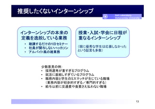 推奨したくないインターンシップ
13
Itoh Laboratory,
Ochanomizu University
インターンシップの本来の
定義を逸脱している業務
• 聴講するだけの1日セミナー
• 社員が関与しないハッカソン
• アルバイト風の雑業務
授業・入試・学会に日程が
重なるインターンシップ
（現に優秀な学生は応募しなかった
という証言も多数）
少数意見の例：
• 採用選考が重すぎるプログラム
• 就活に直結しすぎているプログラム
• 職務内容と学生のミスマッチが生じている職場
（業務内容が初歩的すぎる／専門的すぎる）
• 給与以前に交通費や食費さえ払わない職場
 