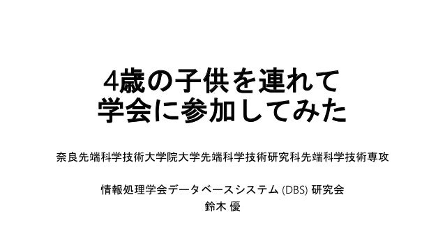 4歳の子供を連れて
学会に参加してみた
奈良先端科学技術大学院大学先端科学技術研究科先端科学技術専攻
情報処理学会データベースシステム (DBS) 研究会
鈴木 優
 