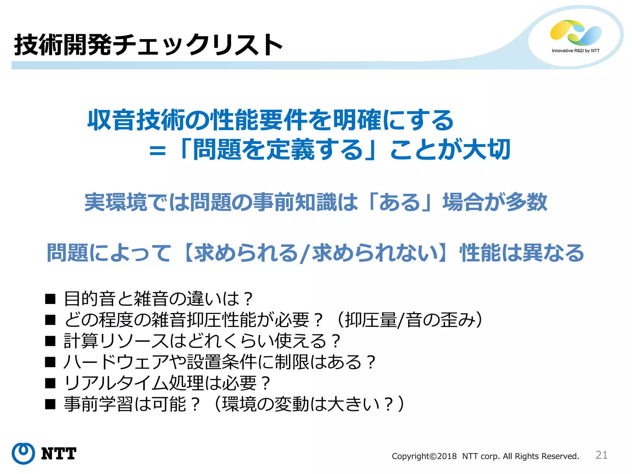 Copyright©2018 NTT corp. All Rights Reserved. 21
実環境では問題の事前知識は「ある」場合が多数
問題によって【求められる/求められない】性能は異なる
収音技術の性能要件を明確にする
=「問題を定義する」ことが大切
 目的音と雑音の違いは？
 どの程度の雑音抑圧性能が必要？（抑圧量/音の歪み）
 計算リソースはどれくらい使える？
 ハードウェアや設置条件に制限はある？
 リアルタイム処理は必要？
 事前学習は可能？（環境の変動は大きい？）
技術開発チェックリスト
 