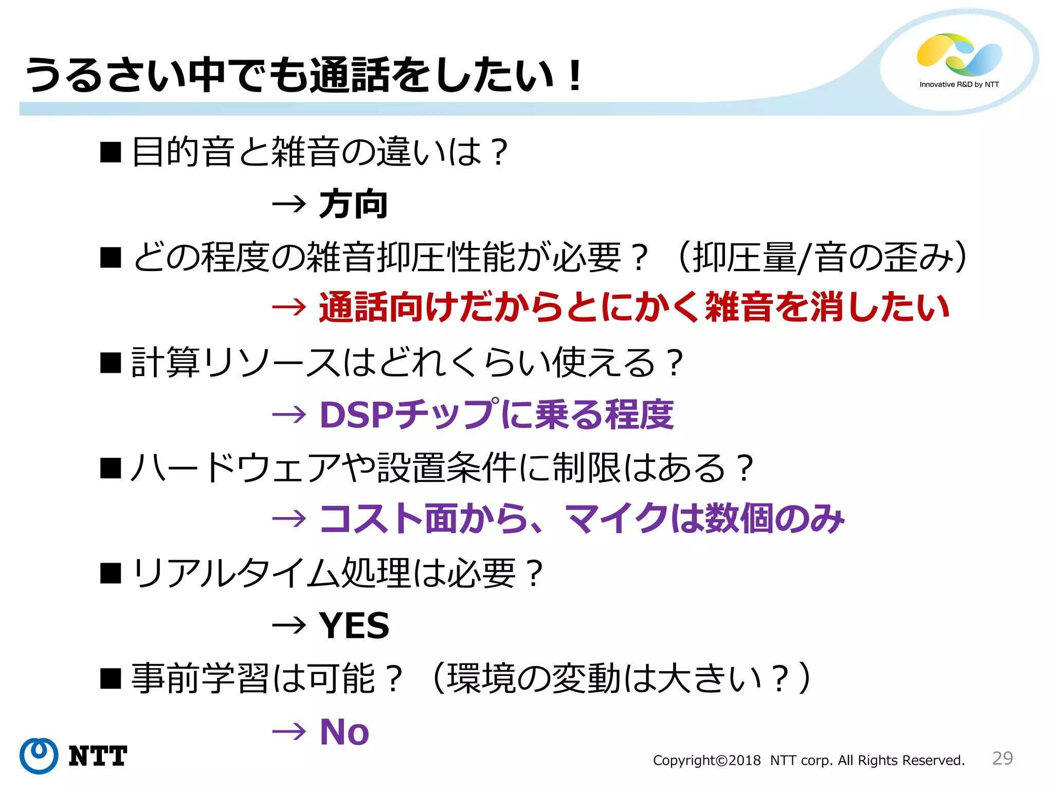 Copyright©2018 NTT corp. All Rights Reserved. 29
うるさい中でも通話をしたい！
 目的音と雑音の違いは？
 どの程度の雑音抑圧性能が必要？（抑圧量/音の歪み）
 計算リソースはどれくらい使える？
 ハードウェアや設置条件に制限はある？
 事前学習は可能？（環境の変動は大きい？）
 リアルタイム処理は必要？
→ 方向
→ YES
→ 通話向けだからとにかく雑音を消したい
→ No
→ DSPチップに乗る程度
→ コスト面から、マイクは数個のみ
 