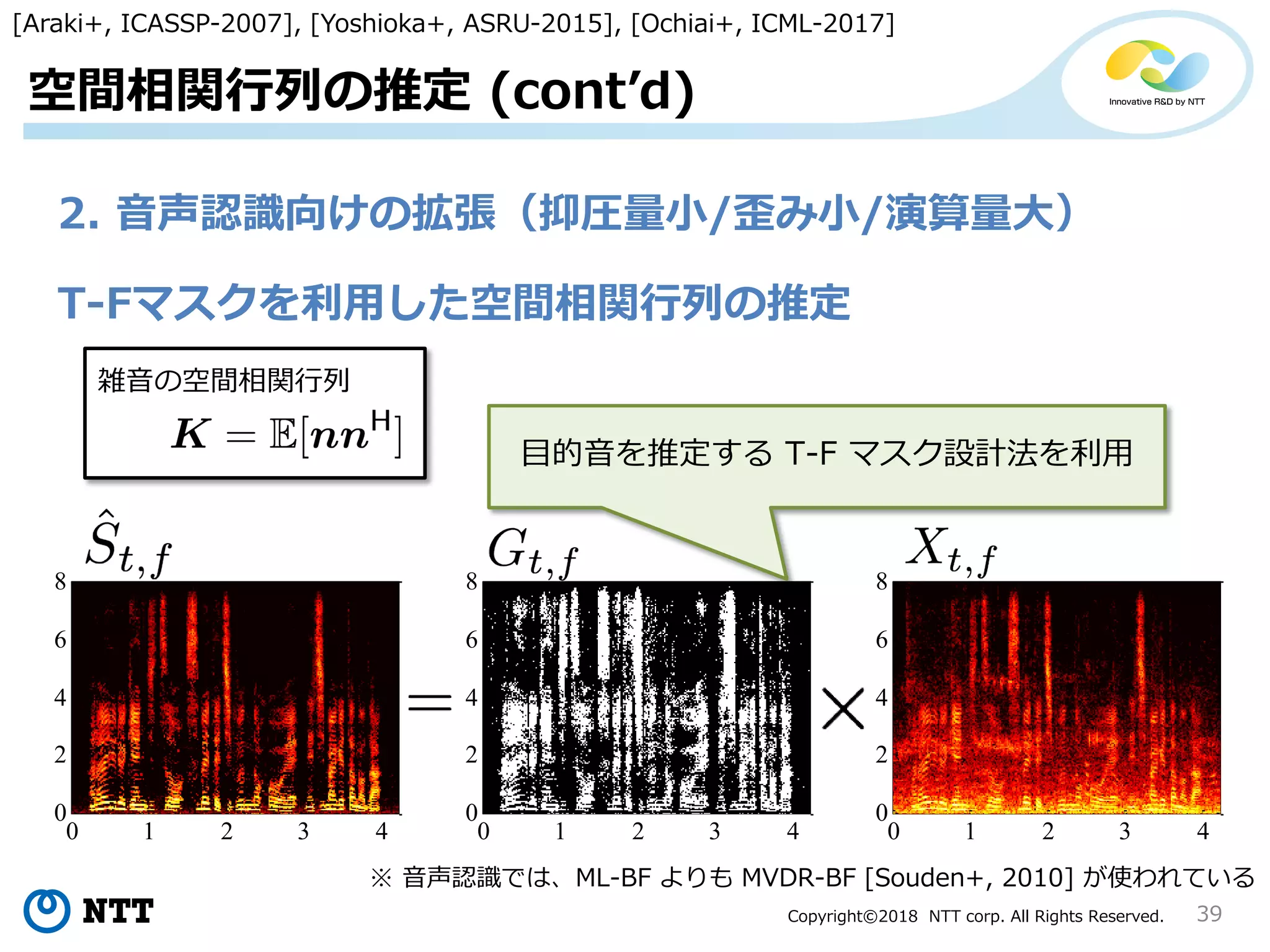 Copyright©2018 NTT corp. All Rights Reserved.
0 1 2 3 4
0
2
4
6
8
0 1 2 3 4
0
2
4
6
8
39
空間相関行列の推定 (cont’d)
T-Fマスクを利用した空間相関行列の推定
※ 音声認識では、ML-BF よりも MVDR-BF [Souden+, 2010] が使われている
[Araki+, ICASSP-2007], [Yoshioka+, ASRU-2015], [Ochiai+, ICML-2017]
雑音の空間相関行列
0 1 2 3 4
0
2
4
6
8
目的音を推定する T-F マスク設計法を利用
2. 音声認識向けの拡張（抑圧量小/歪み小/演算量大）
 