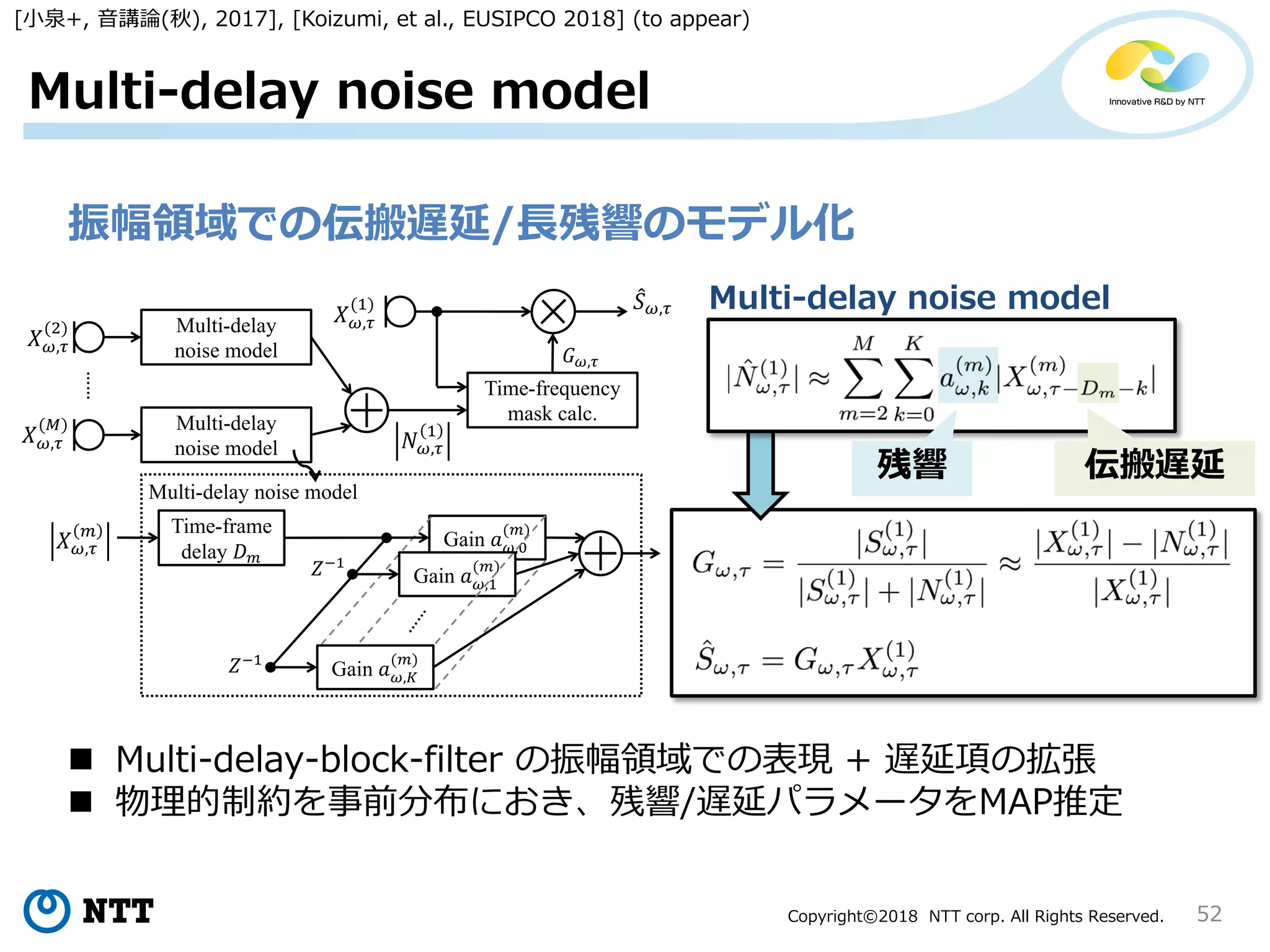 Copyright©2018 NTT corp. All Rights Reserved. 52
Multi-delay noise model
振幅領域での伝搬遅延/長残響のモデル化
Time-frame
delay
Gain ,
Gain ,1
Gain ,
1
1
……
,
1
,
2
,
Multi-delay noise model
,
Multi-delay
noise model
Multi-delay
noise model
,
1
Time-frequency
mask calc.
𝐺 ,
,
残響 伝搬遅延
Multi-delay noise model
 Multi-delay-block-filter の振幅領域での表現 + 遅延項の拡張
 物理的制約を事前分布におき、残響/遅延パラメータをMAP推定
[小泉+, 音講論(秋), 2017], [Koizumi, et al., EUSIPCO 2018] (to appear)
 