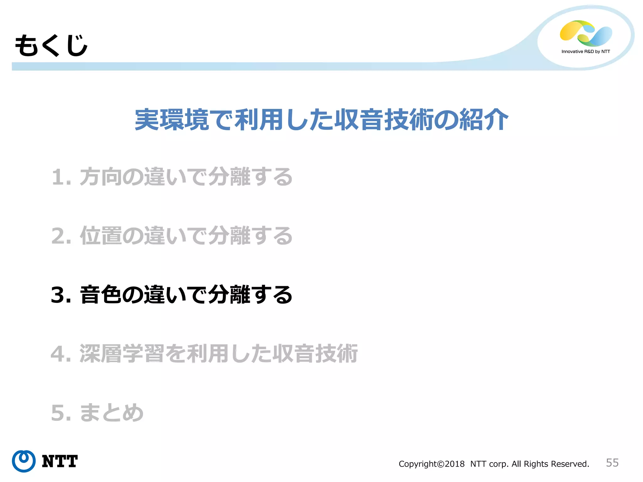 Copyright©2018 NTT corp. All Rights Reserved. 55
1. 方向の違いで分離する
もくじ
2. 位置の違いで分離する
3. 音色の違いで分離する
4. 深層学習を利用した収音技術
5. まとめ
実環境で利用した収音技術の紹介
 