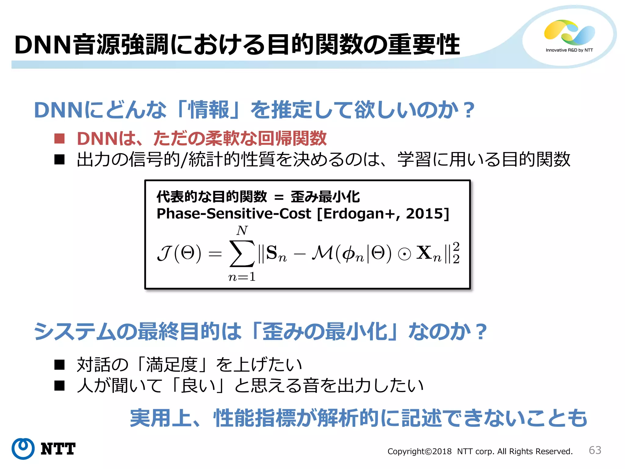 Copyright©2018 NTT corp. All Rights Reserved. 63
DNN音源強調における目的関数の重要性
DNNにどんな「情報」を推定して欲しいのか？
 DNNは、ただの柔軟な回帰関数
 出力の信号的/統計的性質を決めるのは、学習に用いる目的関数
システムの最終目的は「歪みの最小化」なのか？
代表的な目的関数 ＝ 歪み最小化
Phase-Sensitive-Cost [Erdogan+, 2015]
 対話の「満足度」を上げたい
 人が聞いて「良い」と思える音を出力したい
実用上、性能指標が解析的に記述できないことも
 
