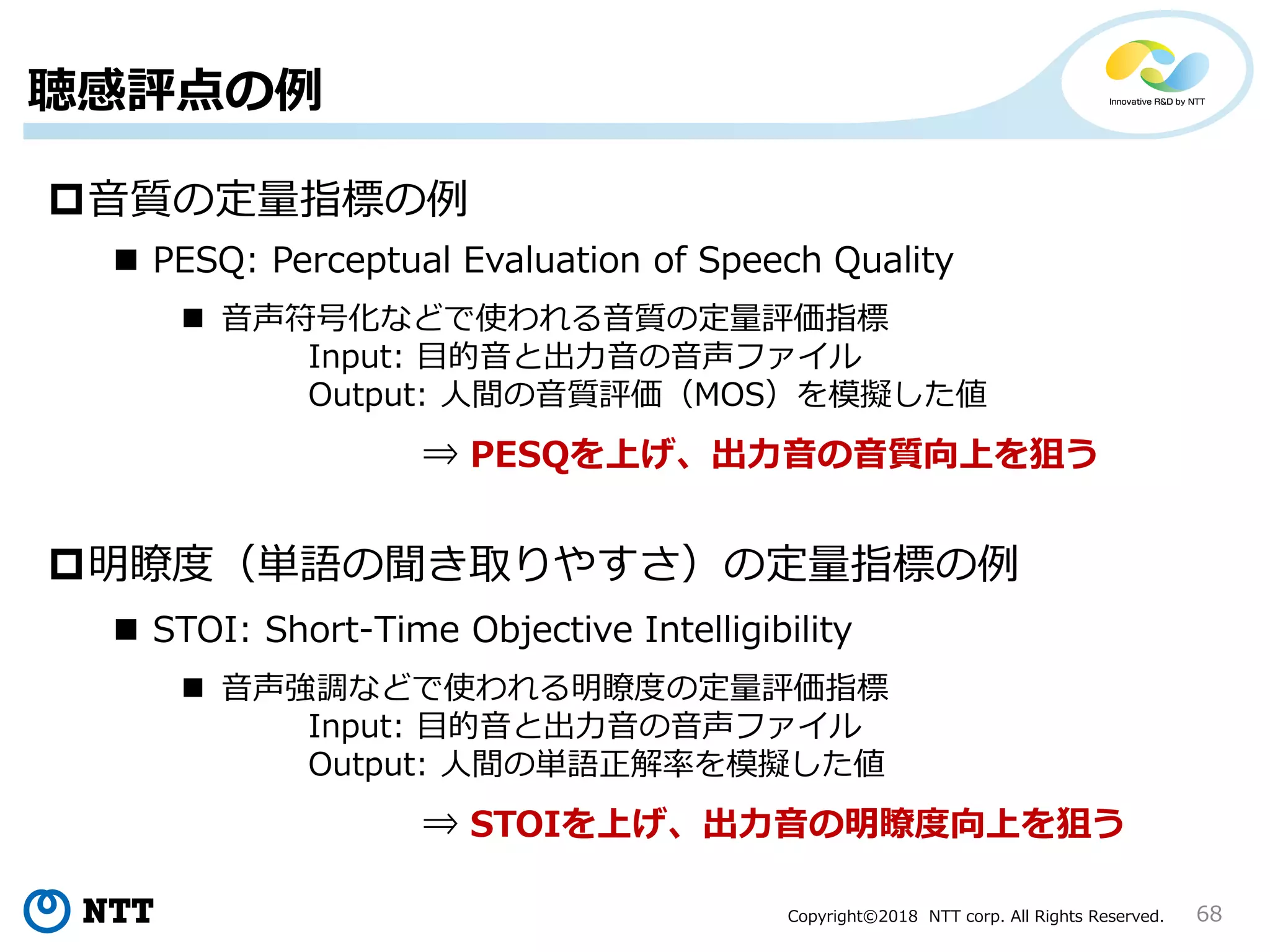 Copyright©2018 NTT corp. All Rights Reserved.
聴感評点の例
68
音質の定量指標の例
明瞭度（単語の聞き取りやすさ）の定量指標の例
 PESQ: Perceptual Evaluation of Speech Quality
 音声符号化などで使われる音質の定量評価指標
Input: 目的音と出力音の音声ファイル
Output: 人間の音質評価（MOS）を模擬した値
⇒ PESQを上げ、出力音の音質向上を狙う
 STOI: Short-Time Objective Intelligibility
 音声強調などで使われる明瞭度の定量評価指標
Input: 目的音と出力音の音声ファイル
Output: 人間の単語正解率を模擬した値
⇒ STOIを上げ、出力音の明瞭度向上を狙う
 