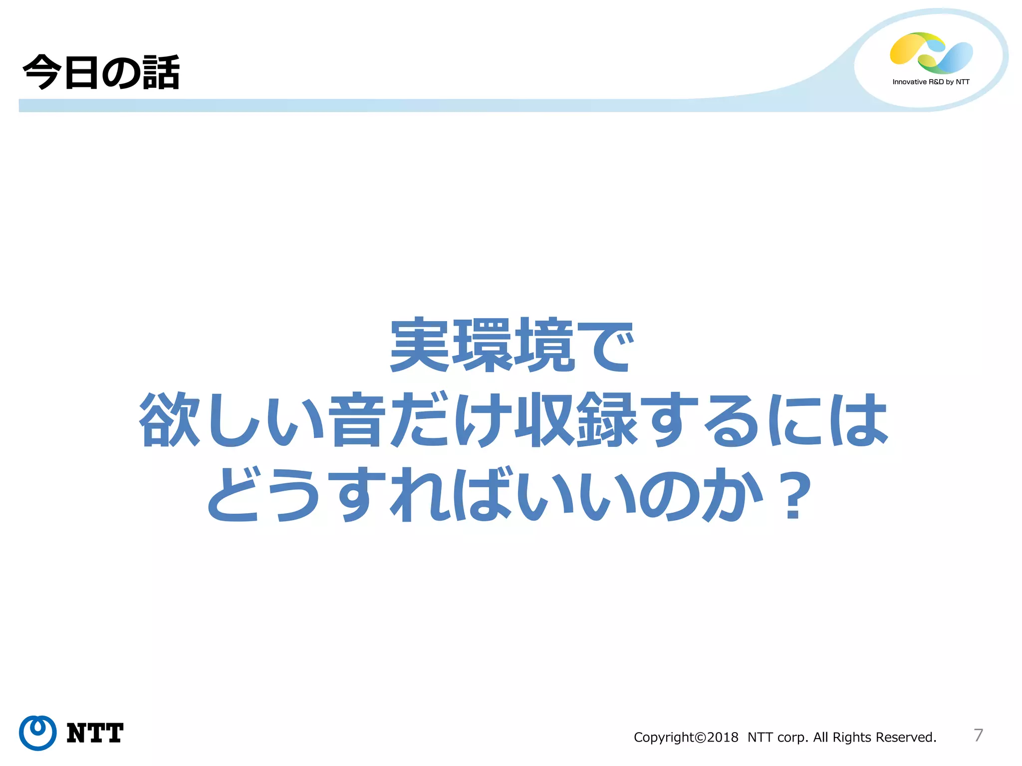 Copyright©2018 NTT corp. All Rights Reserved. 7
今日の話
実環境で
欲しい音だけ収録するには
どうすればいいのか？
 