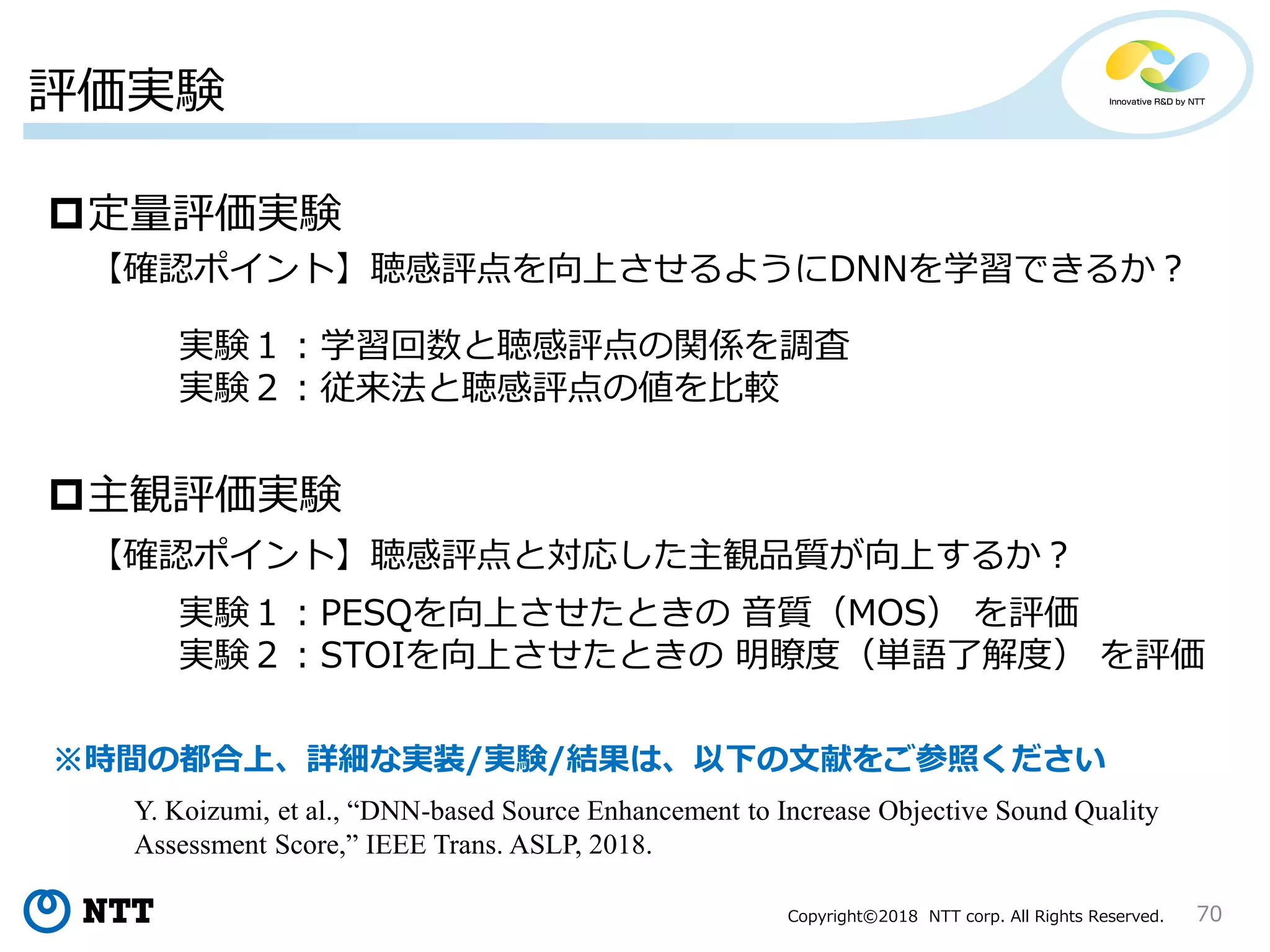 Copyright©2018 NTT corp. All Rights Reserved.
評価実験
70
定量評価実験
主観評価実験
【確認ポイント】聴感評点を向上させるようにDNNを学習できるか？
【確認ポイント】聴感評点と対応した主観品質が向上するか？
実験１：学習回数と聴感評点の関係を調査
実験２：従来法と聴感評点の値を比較
実験１：PESQを向上させたときの 音質（MOS） を評価
実験２：STOIを向上させたときの 明瞭度（単語了解度） を評価
※時間の都合上、詳細な実装/実験/結果は、以下の文献をご参照ください
Y. Koizumi, et al., “DNN-based Source Enhancement to Increase Objective Sound Quality
Assessment Score,” IEEE Trans. ASLP, 2018.
 