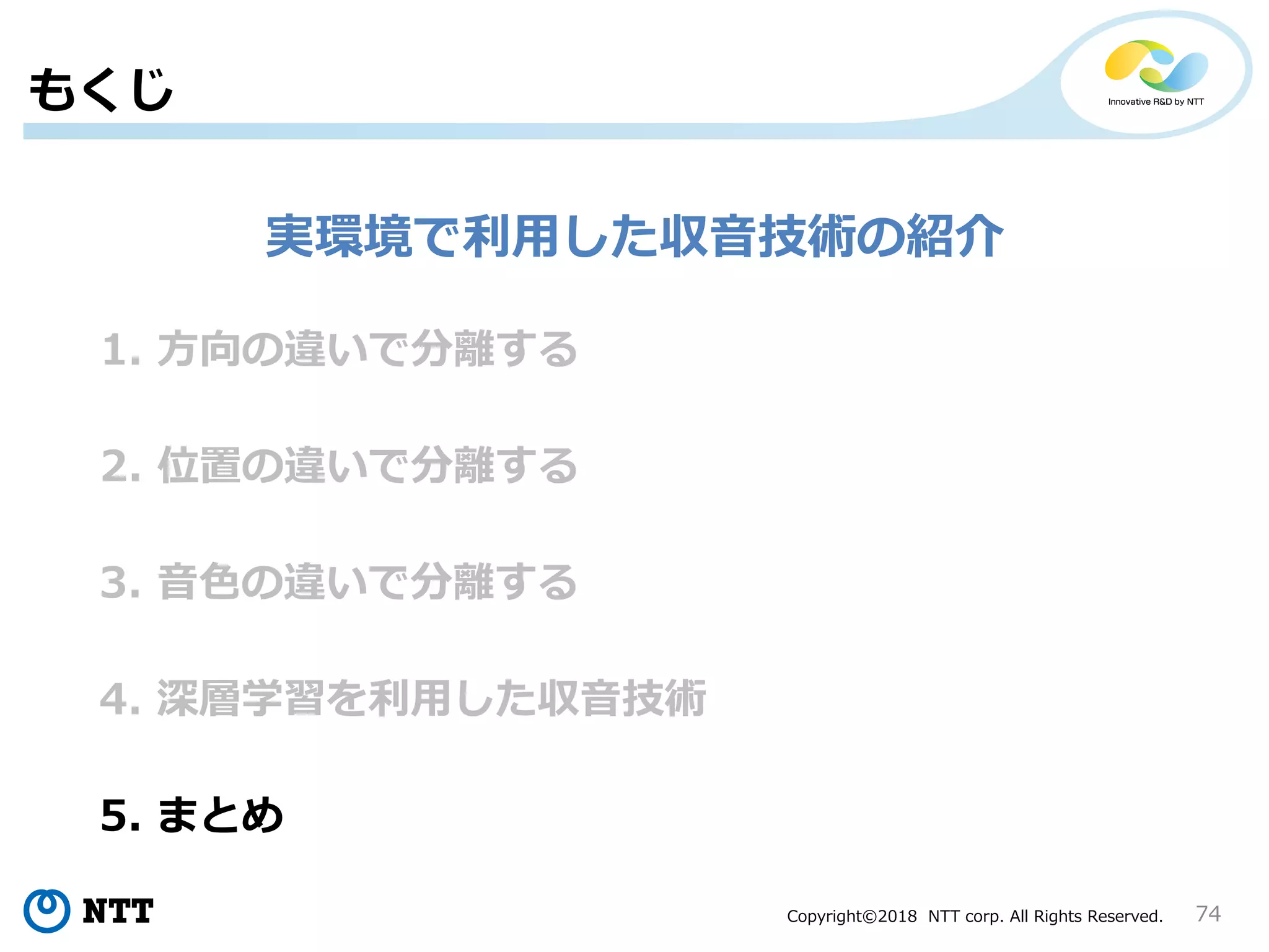 Copyright©2018 NTT corp. All Rights Reserved. 74
1. 方向の違いで分離する
もくじ
2. 位置の違いで分離する
3. 音色の違いで分離する
4. 深層学習を利用した収音技術
5. まとめ
実環境で利用した収音技術の紹介
 