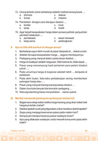 91Kegiatan Jual Beli
13. Orang tertarik untuk berbelanja setelah melihat barang lewat ....
a. promosi c. diskusi
b. emosi d. instansi
14. Pembelian dengan cara diangsur disebut ....
a. kontan c. tunai
b. lunas d. kredit
15. Agar terjadi kesepakatan harga dalam proses jual beli, penjual dan
pembeli melakukan ....
a. pemaksaan c. tawarmenawar
b. kerjasama d. pertengkaran
II. Ayo isi titik-titik berikut ini dengan benar!
1. Berbelanja sayur lebih murah di pasar daripada di ... dekat rumah.
2. Setelah tercapai kesepakatan harga ... segera membayarnya.
3. Pedagang yang menjual dalam partai besar disebut ....
4. Hargadiswalayanadalahhargapas.Olehkarenaitu,tidakdapat....
5. Pasar yang menampung hasil pertanian para petani disebut
pasar ....
6. Pada umumnya harga di koperasi sekolah lebih ... daripada di
pertokoan.
7. Pada akhir bulan, toko-toko perbelanjaan sering memberikan
potongan harga atau ....
8. Pasar yang menjual barang-barang bekas disebut ....
9. Dalam bus kota banyak kita temukan pedagang ....
10. Warung kelontong biasa menyediakan ... bahan pokok.
III. Marilah menjawab pertanyaan-pertanyaan berikut ini!
1. Bagaimana sikap kalian ketika harga barang yang akan kalian beli
harganya terlalu mahal?
2. Disebutapakahsuratyangdigunakanuntukmenebusobatdiapotek?
3. Siapa yang menjaga keamanan pasar pada malam hari?
4. Sampai jam berapa biasanya pasar swalayan buka?
5. Apayangdilakukanswalayanuntukmenarikkonsumenpadaakhir
bulan?
 
