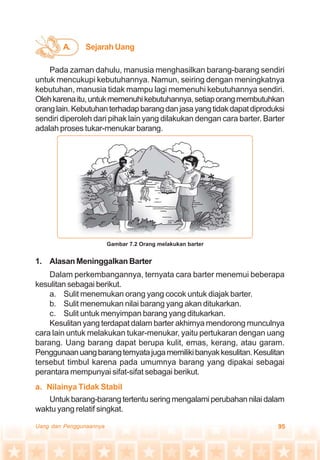 95Uang dan Penggunaannya
Pada zaman dahulu, manusia menghasilkan barang-barang sendiri
untuk mencukupi kebutuhannya. Namun, seiring dengan meningkatnya
kebutuhan, manusia tidak mampu lagi memenuhi kebutuhannya sendiri.
Olehkarenaitu,untukmemenuhikebutuhannya,setiaporangmembutuhkan
oranglain.Kebutuhanterhadapbarangdanjasayangtidakdapatdiproduksi
sendiri diperoleh dari pihak lain yang dilakukan dengan cara barter. Barter
adalah proses tukar-menukar barang.
A. Sejarah Uang
1. Alasan Meninggalkan Barter
Dalam perkembangannya, ternyata cara barter menemui beberapa
kesulitan sebagai berikut.
a. Sulit menemukan orang yang cocok untuk diajak barter.
b. Sulit menemukan nilai barang yang akan ditukarkan.
c. Sulit untuk menyimpan barang yang ditukarkan.
Kesulitan yang terdapat dalam barter akhirnya mendorong munculnya
cara lain untuk melakukan tukar-menukar, yaitu pertukaran dengan uang
barang. Uang barang dapat berupa kulit, emas, kerang, atau garam.
Penggunaanuangbarangternyatajugamemilikibanyakkesulitan.Kesulitan
tersebut timbul karena pada umumnya barang yang dipakai sebagai
perantara mempunyai sifat-sifat sebagai berikut.
a. Nilainya Tidak Stabil
Untuk barang-barang tertentu sering mengalami perubahan nilai dalam
waktu yang relatif singkat.
Gambar 7.2 Orang melakukan barter
 