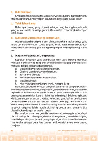 96 Ilmu Pengetahuan Sosial SD Kelas 3
b. SulitDisimpan
Orang mengalami kesulitan untuk menyimpan barang-barang tertentu
atau mungkin untuk menyimpan dibutuhkan biaya yang cukup besar.
c. Tidak Tahan Lama
Beberapa barang yang dipakai sebagai uang barang ternyata ada
yang mudah rusak, misalnya garam. Garam akan mencair jika disimpan
terlalulama.
d. Sulit untuk Dipindahkan ke Tempat Lain
Ada sebagian barang yang sulit dipindahkan karena ukurannya yang
terlalu besar atau mungkin bobotnya yang terlalu berat. Hal tersebut dapat
mempersulit seseorang jika dia ingin bepergian ke tempat yang cukup
jauh.
2. Alasan Menggunakan Uang Barang
Kesulitan-kesulitan yang ditimbulkan oleh uang barang membuat
manusia memilih emas dan perak untuk dipakai sebagai perantara tukar-
menukar dengan alasan sebagai berikut.
a. Mudah dibawa pergi atau dipindahkan.
b. Diterima dan dipercaya oleh umum.
c. Jumlahnya terbatas.
d. Tahan lama atau tidak mudah rusak.
e. Mudah disimpan.
f. Nilainya tetap untuk jangka waktu yang panjang.
Manusia kemudian membuat uang dari bahan emas dan perak. Dalam
perkembangan selanjutnya, uang logam yang beredar di masyarakat tidak
lagi terbuat dari emas dan perak. Namun, pada umumnya terbuat dari
perunggudanaluminiumkarenanilaiemasterlalutinggi.Selainuanglogam,
kita juga menggunakan uang kertas, yaitu uang yang bahan pembuatnya
berasal dari kertas.Alasan manusia memilih perunggu, aluminium, dan
kertas sebagai bahan untuk membuat uang adalah karena ketiga benda
tersebut harganya lebih murah dibanding benda lain, terutama jika
dibandingkan dengan emas dan perak.
Berdasarkanuraianmengenaitahapatauasalusuluangtersebut,dapat
diambilkesimpulanbahwayangdimaksuddengan uangadalahbendayang
memiliki syarat-syarat tertentu yang dapat digunakan atau diterima oleh
masyarakat sebagai perantara dalam melakukan tukar-menukar barang
dan jasa.
 