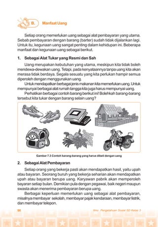 98 Ilmu Pengetahuan Sosial SD Kelas 3
B. Manfaat Uang
Setiap orang memerlukan uang sebagai alat pembayaran yang utama.
Sebab pembayaran dengan barang (barter) sudah tidak dijalankan lagi.
Untuk itu, kegunaan uang sangat penting dalam kehidupan ini. Beberapa
manfaat dan kegunaan uang sebagai berikut.
1. SebagaiAlat Tukar yang Resmi dan Sah
Uang merupakan kebutuhan yang utama, meskipun kita tidak boleh
mendewa-dewakan uang.Tetapi, pada kenyataannya tanpa uang kita akan
merasa tidak berdaya. Segala sesuatu yang kita perlukan hampir semua
diperoleh dengan menggunakan uang.
Untukmendapatkanberbagaijenismakanankitamemerlukanuang.Untuk
mempunyaiberbagaialatrumahtanggakitajugaharusmempunyaiuang.
Perhatikanberbagaicontohbarangberikutini!Bolehkahbarang-barang
tersebut kita tukar dengan barang selain uang?
Gambar 7.3 Contoh barang-barang yang harus dibeli dengan uang
2. SebagaiAlat Pembayaran
Setiap orang yang bekerja pasti akan mendapatkan hasil, yaitu upah
atau bayaran. Seorang buruh yang bekerja seharian akan mendapatkan
upah atau bayaran berupa uang. Karyawan pabrik akan memperoleh
bayaran setiap bulan. Demikian pula dengan pegawai, baik negeri maupun
swasta akan menerima pembayaran berupa uang.
Berbagai keperluan memerlukan uang sebagai alat pembayaran,
misalnyamembayar sekolah,membayarpajakkendaraan,membayarlistrik,
dan membayar telepon.
 