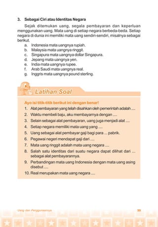99Uang dan Penggunaannya
3. Sebagai Ciri atau Identitas Negara
Sejak ditemukan uang, segala pembayaran dan keperluan
menggunakan uang. Mata uang di setiap negara berbeda-beda. Setiap
negara di dunia ini memiliki mata uang sendiri-sendiri, misalnya sebagai
berikut.
a. Indonesia mata uangnya rupiah.
b. Malaysia mata uangnya ringgit.
c. Singapura mata uangnya dollar Singapura.
d. Jepang mata uangnya yen.
e. India mata uangnya rupee.
f. Arab Saudi mata uangnya real.
g. Inggris mata uangnya pound sterling.
Ayo isi titik-titik berikut ini dengan benar!
1. Alatpembayaranyangtelahdisahkanolehpemerintahadalah....
2. Waktu membeli baju, aku membayarnya dengan ....
3. Selain sebagai alat pembayaran, uang juga menjadi alat ....
4. Setiap negara memiliki mata uang yang ....
5. Uang sebagai alat pembayar gaji bagi para ... pabrik.
6. Pegawai negeri mendapat gaji dari ....
7. Mata uang ringgit adalah mata uang negara ....
8. Salah satu identitas dari suatu negara dapat dilihat dari ...
sebagai alat pembayarannya.
9. Perbandingan mata uang Indonesia dengan mata uang asing
disebut ....
10. Real merupakan mata uang negara ....
 