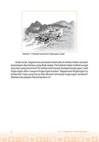 2 Ilmu Pengetahuan Sosial SD Kelas 3
Anak-anak, bagaimana perasaan kalian jika di sekitar kalian sampah
berserakanatauberbauyangtidaksedap.Pernahkahkalianmelihatsungai
atau laut yang tercemar? Di sekitar kita banyak terdapat lingkungan, baik
lingkungan alam maupun lingkungan buatan. Bagaimana lingkungan itu
terbentuk? Apa yang harus kita lakukan terhadap lingkungan tersebut?
Marilah kita pelajari hal-hal berikut ini!
Gambar 1.1 Sampah mencemari lingkungan sungai
 