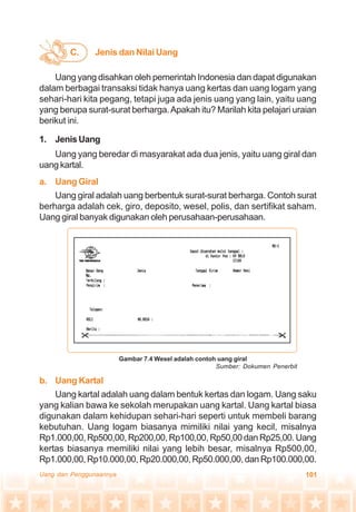 101Uang dan Penggunaannya
C. Jenis dan Nilai Uang
Uang yang disahkan oleh pemerintah Indonesia dan dapat digunakan
dalam berbagai transaksi tidak hanya uang kertas dan uang logam yang
sehari-hari kita pegang, tetapi juga ada jenis uang yang lain, yaitu uang
yang berupa surat-surat berharga.Apakah itu? Marilah kita pelajari uraian
berikut ini.
1. Jenis Uang
Uang yang beredar di masyarakat ada dua jenis, yaitu uang giral dan
uang kartal.
a. Uang Giral
Uang giral adalah uang berbentuk surat-surat berharga. Contoh surat
berharga adalah cek, giro, deposito, wesel, polis, dan sertifikat saham.
Uang giral banyak digunakan oleh perusahaan-perusahaan.
b. Uang Kartal
Uang kartal adalah uang dalam bentuk kertas dan logam. Uang saku
yang kalian bawa ke sekolah merupakan uang kartal. Uang kartal biasa
digunakan dalam kehidupan sehari-hari seperti untuk membeli barang
kebutuhan. Uang logam biasanya mimiliki nilai yang kecil, misalnya
Rp1.000,00, Rp500,00, Rp200,00, Rp100,00, Rp50,00 dan Rp25,00. Uang
kertas biasanya memiliki nilai yang lebih besar, misalnya Rp500,00,
Rp1.000,00,Rp10.000,00,Rp20.000,00,Rp50.000,00,danRp100.000,00.
Gambar 7.4 Wesel adalah contoh uang giral
Sumber: Dokumen Penerbit
 