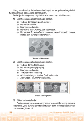 102 Ilmu Pengetahuan Sosial SD Kelas 3
Uang pecahan kecil dan besar berfungsi sama, yaitu sebagai alat
tukar dalam jual beli dan alat pembayaran.
Setiap jenis uang mempunyai ciri-ciri khusus dan ciri-ciri umum.
1) Ciri khusus uang logam sebagai berikut.
a) Terbuat dari logam (perak, emas).
b) Berbentuk bundar.
c) Mempunyai dua sisi.
d) Berwarna putih, kuning, dan keemasan.
e) Bergambar flora dan fauna Indonesia, seperti komodo, bunga
melati, dan burung cenderawasih.
2) Ciri khusus uang kertas sebagai berikut.
a) Terbuat dari kertas khusus.
b) Berbentuk persegi panjang.
c) Mempunyai dua sisi.
d) Tertulis nomor seri uang.
e) Ada tanda tangan pejabat Bank Indonesia.
f) Ada tulisan Perum Percetakan RI.
3) Ciri umum uang kartal
Pada umumnya semua uang kartal terdapat lambang negara
Indonesia, yaitu burung garuda dan tulisan Bank Indonesia serta nilai
nominal uang tersebut.
Gambar 7.5 Uang logam
Gambar 7.6 Uang kertas
 