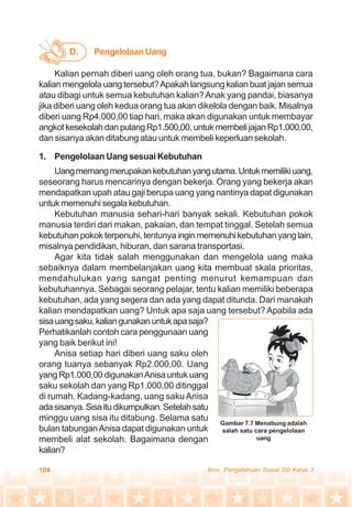 104 Ilmu Pengetahuan Sosial SD Kelas 3
Kalian pernah diberi uang oleh orang tua, bukan? Bagaimana cara
kalian mengelola uang tersebut?Apakah langsung kalian buat jajan semua
atau dibagi untuk semua kebutuhan kalian?Anak yang pandai, biasanya
jika diberi uang oleh kedua orang tua akan dikelola dengan baik. Misalnya
diberi uang Rp4.000,00 tiap hari, maka akan digunakan untuk membayar
angkotkesekolahdanpulangRp1.500,00,untukmembelijajanRp1.000,00,
dan sisanya akan ditabung atau untuk membeli keperluan sekolah.
1. Pengelolaan Uang sesuai Kebutuhan
Uangmemangmerupakankebutuhanyangutama.Untukmemilikiuang,
seseorang harus mencarinya dengan bekerja. Orang yang bekerja akan
mendapatkan upah atau gaji berupa uang yang nantinya dapat digunakan
untuk memenuhi segala kebutuhan.
Kebutuhan manusia sehari-hari banyak sekali. Kebutuhan pokok
manusia terdiri dari makan, pakaian, dan tempat tinggal. Setelah semua
kebutuhan pokok terpenuhi, tentunyainginmemenuhikebutuhanyanglain,
misalnya pendidikan, hiburan, dan sarana transportasi.
Agar kita tidak salah menggunakan dan mengelola uang maka
sebaiknya dalam membelanjakan uang kita membuat skala prioritas,
mendahulukan yang sangat penting menurut kemampuan dan
kebutuhannya. Sebagai seorang pelajar, tentu kalian memiliki beberapa
kebutuhan, ada yang segera dan ada yang dapat ditunda. Dari manakah
kalian mendapatkan uang? Untuk apa saja uang tersebut? Apabila ada
sisauangsaku,kaliangunakanuntukapasaja?
Perhatikanlah contoh cara penggunaan uang
yang baik berikut ini!
Anisa setiap hari diberi uang saku oleh
orang tuanya sebanyak Rp2.000,00. Uang
yang Rp1.000,00 digunakanAnisa untuk uang
saku sekolah dan yang Rp1.000,00 ditinggal
di rumah. Kadang-kadang, uang saku Anisa
adasisanya.Sisaitudikumpulkan.Setelahsatu
minggu uang sisa itu ditabung. Selama satu
bulan tabunganAnisa dapat digunakan untuk
membeli alat sekolah. Bagaimana dengan
kalian?
D. PengelolaanUang
Gambar 7.7 Menabung adalah
salah satu cara pengelolaan
uang
 