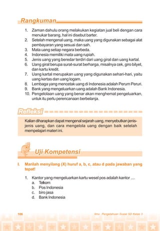 106 Ilmu Pengetahuan Sosial SD Kelas 3
1. Zaman dahulu orang melakukan kegiatan jual beli dengan cara
menukar barang, hal ini disebut barter.
2. Setelah mengenal uang, maka uang yang digunakan sebagai alat
pembayaran yang sesuai dan sah.
3. Mata uang setiap negara berbeda.
4. Indonesia memiliki mata uang rupiah.
5. Jenis uang yang beredar terdiri dari uang giral dan uang kartal.
6. Uang giral berupa surat-surat berharga, misalnya cek, giro bilyet,
dan kartu kredit.
7. Uang kartal merupakan uang yang digunakan sehari-hari, yaitu
uang kertas dan uang logam.
8. Lembaga yang mencetak uang di Indonesia adalah Perum Peruri.
9. Bank yang mengeluarkan uang adalah Bank Indonesia.
10. Pengelolaan uang yang benar akan menghemat pengeluarkan,
untuk itu perlu perencanaan berbelanja.
Kaliandiharapkandapatmengenalsejarahuang,menyebutkanjenis-
jenis uang, dan cara mengelola uang dengan baik setelah
mempelajari materi ini.
1. Kantor yang mengeluarkan kartu wesel pos adalah kantor ....
a. Telkom
b. Pos Indonesia
c. biro jasa
d. Bank Indonesia
I. Marilah menyilang (X) huruf a, b, c, atau d pada jawaban yang
tepat!
 