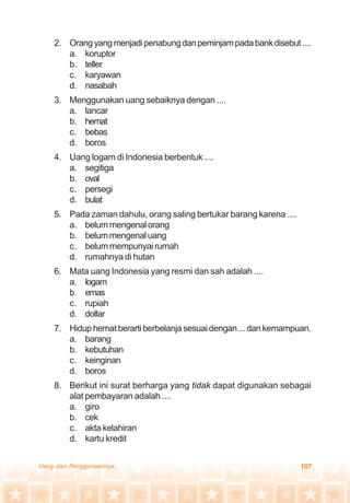 107Uang dan Penggunaannya
2. Orangyangmenjadipenabungdanpeminjampadabankdisebut....
a. koruptor
b. teller
c. karyawan
d. nasabah
3. Menggunakan uang sebaiknya dengan ....
a. lancar
b. hemat
c. bebas
d. boros
4. Uang logam di Indonesia berbentuk ....
a. segitiga
b. oval
c. persegi
d. bulat
5. Pada zaman dahulu, orang saling bertukar barang karena ....
a. belummengenalorang
b. belummengenaluang
c. belum mempunyai rumah
d. rumahnya di hutan
6. Mata uang Indonesia yang resmi dan sah adalah ....
a. logam
b. emas
c. rupiah
d. dollar
7. Hiduphematberartiberbelanjasesuaidengan...dankemampuan.
a. barang
b. kebutuhan
c. keinginan
d. boros
8. Berikut ini surat berharga yang tidak dapat digunakan sebagai
alat pembayaran adalah ....
a. giro
b. cek
c. akta kelahiran
d. kartu kredit
 