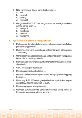 108 Ilmu Pengetahuan Sosial SD Kelas 3
9. Nilai yang tertera dalam uang disebut nilai ....
a. jadi
b. nominal
c. barang
d. nominatif
10. Uang kertas Rp100.000,00, yang terbuat dari plastik jika terkena
setrika panas akan ....
a. mengecil
b. membesar
c. melebar
d. mengering
II. Ayo isi titik-titik berikut ini dengan benar!
1. Pada zaman dahulu sebelum mengenal uang, orang melakukan
jual beli menggunakan ....
2. Dua jenis uang yang sah sebagai alat pembayaran adalah uang
... dan uang ....
3. Uang logam yang beredar sebagai alat pembayaran yang paling
besar nilai nominalnya adalah ....
4. Bank yang diberi wewenang untuk mencetak mata uang Indone-
sia adalah ....
5. Cek ... tidak dapat diuangkan.
6. Menabung melatih untuk hidup ....
7. Gambar pahlawan emansipasi wanita terdapat pada uang yang
bernilai ....
8. MatauangRp20.000,00yangberjumlahlimadapatditukardengan
uang Rp50.000,00 berjumlah ... buah.
9. Mata uang negara Malaysia adalah ....
10. Gambar burung garuda yang tertera pada uang kartal di
Indonesia merupakan ciri-ciri secara ....
 