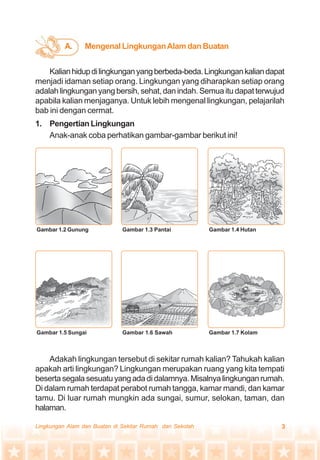 3Lingkungan Alam dan Buatan di Sekitar Rumah dan Sekolah
Kalianhidupdilingkunganyangberbeda-beda.Lingkungankaliandapat
menjadi idaman setiap orang. Lingkungan yang diharapkan setiap orang
adalah lingkungan yang bersih, sehat, dan indah. Semua itu dapat terwujud
apabila kalian menjaganya. Untuk lebih mengenal lingkungan, pelajarilah
bab ini dengan cermat.
1. Pengertian Lingkungan
Anak-anak coba perhatikan gambar-gambar berikut ini!
Adakah lingkungan tersebut di sekitar rumah kalian? Tahukah kalian
apakah arti lingkungan? Lingkungan merupakan ruang yang kita tempati
beserta segala sesuatu yang ada di dalamnya. Misalnya lingkungan rumah.
Di dalam rumah terdapat perabot rumah tangga, kamar mandi, dan kamar
tamu. Di luar rumah mungkin ada sungai, sumur, selokan, taman, dan
halaman.
Gambar 1.2 Gunung Gambar 1.3 Pantai Gambar 1.4 Hutan
Gambar 1.5 Sungai Gambar 1.6 Sawah Gambar 1.7 Kolam
Mengenal LingkunganAlam dan BuatanA.
 