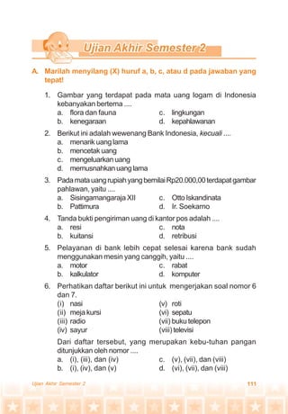 111Ujian Akhir Semester 2
1. Gambar yang terdapat pada mata uang logam di Indonesia
kebanyakan bertema ....
a. flora dan fauna c. lingkungan
b. kenegaraan d. kepahlawanan
2. Berikut ini adalah wewenang Bank Indonesia, kecuali ....
a. menarik uang lama
b. mencetakuang
c. mengeluarkanuang
d. memusnahkanuanglama
3. PadamatauangrupiahyangbernilaiRp20.000,00terdapatgambar
pahlawan, yaitu ....
a. Sisingamangaraja XII c. OttoIskandinata
b. Pattimura d. Ir. Soekarno
4. Tanda bukti pengiriman uang di kantor pos adalah ....
a. resi c. nota
b. kuitansi d. retribusi
5. Pelayanan di bank lebih cepat selesai karena bank sudah
menggunakan mesin yang canggih, yaitu ....
a. motor c. rabat
b. kalkulator d. komputer
6. Perhatikan daftar berikut ini untuk mengerjakan soal nomor 6
dan 7.
(i) nasi (v) roti
(ii) meja kursi (vi) sepatu
(iii) radio (vii) bukutelepon
(iv) sayur (viii)televisi
Dari daftar tersebut, yang merupakan kebu-tuhan pangan
ditunjukkan oleh nomor ....
a. (i), (iii), dan (iv) c. (v), (vii), dan (viii)
b. (i), (iv), dan (v) d. (vi), (vii), dan (viii)
A. Marilah menyilang (X) huruf a, b, c, atau d pada jawaban yang
tepat!
 