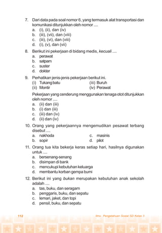 112 Ilmu Pengetahuan Sosial SD Kelas 3
7. Dari data pada soal nomor 6, yang termasuk alat transportasi dan
komunikasi ditunjukkan oleh nomor ....
a. (i), (ii), dan (iv)
b. (iii), (vii), dan (viii)
c. (iii), (vi), dan (viii)
d. (i), (v), dan (vii)
8. Berikut ini pekerjaan di bidang medis, kecuali ....
a. perawat
b. satpam
c. suster
d. dokter
9. Perhatikan jenis-jenis pekerjaan berikut ini.
(i) Tukangbatu (iii) Buruh
(ii) Montir (iv) Perawat
Pekerjaan yang cenderung menggunakan tenaga otot ditunjukkan
oleh nomor ....
a. (ii) dan (iii)
b. (i) dan (iii)
c. (iii) dan (iv)
d. (ii) dan (iv)
10. Orang yang pekerjaannya mengemudikan pesawat terbang
disebut ....
a. nakhoda c. masinis
b. sopir d. pilot
11. Orang tua kita bekerja keras setiap hari, hasilnya digunakan
untuk ....
a. bersenang-senang
b. disimpan di bank
c. mencukupi kebutuhan keluarga
d. membantu korban gempa bumi
12. Berikut ini yang bukan merupakan kebutuhan anak sekolah
adalah ....
a. tas, buku, dan seragam
b. penggaris, buku, dan sepatu
c. lemari, jaket, dan topi
d. pensil, buku, dan sepatu
 