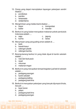 113Ujian Akhir Semester 2
13. Orang yang dapat menciptakan lapangan pekerjaan sendiri
disebut ....
a. punakarya
b. pamitra
c. wiraswasta
d. wiratamtama
14. Mengirimkan uang melalui bank disebut ....
a. bayer c. transportasi
c. barter d. transfer
15. Berikut ini yang bukan merupakan makanan pokok penduduk
Indonesia adalah ....
a. sagu c. jagung
b. kurma d. beras
16. Menyimpan uang yang paling aman adalah di ....
a. bank
b. bawahkasur
c. celengan plastik
d. celenganbambu
17. Barang-barang berikut ini yang tidak dijual di kantin sekolah
adalah ....
a. nasi dan lauk pauk
b. novel
c. minuman
d. makanan ringan
18. Berikut ini yang merupakan tempat kegiatan jual beli di sekolah
adalah ....
a. pedagangasongan
b. kantin sekolah
c. pedagang keliling
d. pedagang kaki lima
19. Berikut ini merupakan pekerjaan yang banyak dijumpai di kota,
kecuali ....
a. loper koran
b. petani
c. pedagang kaki lima
d. pedagangasongan
 