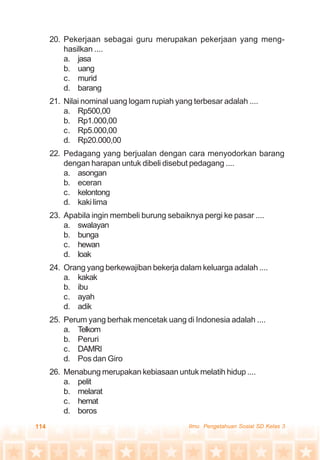 114 Ilmu Pengetahuan Sosial SD Kelas 3
20. Pekerjaan sebagai guru merupakan pekerjaan yang meng-
hasilkan ....
a. jasa
b. uang
c. murid
d. barang
21. Nilai nominal uang logam rupiah yang terbesar adalah ....
a. Rp500,00
b. Rp1.000,00
c. Rp5.000,00
d. Rp20.000,00
22. Pedagang yang berjualan dengan cara menyodorkan barang
dengan harapan untuk dibeli disebut pedagang ....
a. asongan
b. eceran
c. kelontong
d. kaki lima
23. Apabila ingin membeli burung sebaiknya pergi ke pasar ....
a. swalayan
b. bunga
c. hewan
d. loak
24. Orang yang berkewajiban bekerja dalam keluarga adalah ....
a. kakak
b. ibu
c. ayah
d. adik
25. Perum yang berhak mencetak uang di Indonesia adalah ....
a. Telkom
b. Peruri
c. DAMRI
d. Pos dan Giro
26. Menabung merupakan kebiasaan untuk melatih hidup ....
a. pelit
b. melarat
c. hemat
d. boros
 