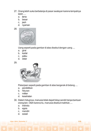 115Ujian Akhir Semester 2
27. Orang lebih suka berbelanja di pasar swalayan karena tempatnya
lebih ....
a. lama
b. besar
c. jauh
d. nyaman
28.
Uang seperti pada gambar di atas disebut dengan uang ....
a. giral
b. kartal
c. palsu
d. dolar
29.
Pekerjaan seperti pada gambar di atas bergerak di bidang ....
a. pendidikan
b. hiburan
c. militer
d. kesehatan
30. Dalam hidupnya, manusia tidak dapat hidup sendiri tanpa bantuan
orang lain. Oleh karena itu, manusia disebut makhluk ....
a. individu
b. egois
c. mandiri
d. sosial
 
