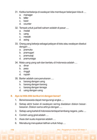 116 Ilmu Pengetahuan Sosial SD Kelas 3
31. Ketika berbelanja di swalayan kita membayar belanjaan kita di ....
a. manager
b. teller
c. kasir
d. counter
32. Tempat untuk jual beli saham adalah di pasar ....
a. modal
b. uang
c. mewah
d. asing
33. Orangyangbekerjasebagaipelayanditokoatauswalayandisebut
dengan ....
a. pramuka
b. pramugari
c. pramusaji
d. pramuniaga
34. Mata uang yang sah dan berlaku di Indonesia adalah ....
a. dinar
b. peso
c. ringgit
d. rupiah
35. Barter adalah cara penukaran ....
a. barang dengan uang
b. barang dengan barang
c. barang dengan tenaga
d. uang dengan uang
II. Ayo isi titik-titik berikut ini dengan benar!
1. Berwiraswasta dapat mengurangi angka ....
2. Setiap akhir bulan di swalayan sering diadakan diskon besar-
besaran. Diskon sama artinya dengan ....
3. Setiap uang kartal di Indonesia terdapat lambang negara, yaitu ....
4. Contoh uang giral adalah ....
5. Asas dari suatu koperasi adalah ....
6. Menabung merupakan latihan untuk hidup ....
 