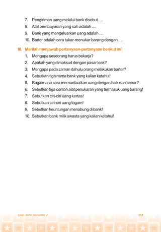 117Ujian Akhir Semester 2
7. Pengiriman uang melalui bank disebut ....
8. Alat pembayaran yang sah adalah ....
9. Bank yang mengeluarkan uang adalah ....
10. Barter adalah cara tukar-menukar barang dengan ....
III. Marilah menjawab pertanyaan-pertanyaan berikut ini!
1. Mengapa seseorang harus bekarja?
2. Apakah yang dimaksud dengan pasar loak?
3. Mengapa pada zaman dahulu orang melakukan barter?
4. Sebutkan tiga nama bank yang kalian ketahui!
5. Bagaimana cara memanfaatkan uang dengan baik dan benar?
6. Sebutkan tiga contoh alat penukaran yang termasuk uang barang!
7. Sebutkan ciri-ciri uang kertas!
8. Sebutkan ciri-ciri uang logam!
9. Sebutkan keuntungan menabung di bank!
10. Sebutkan bank milik swasta yang kalian ketahui!
 