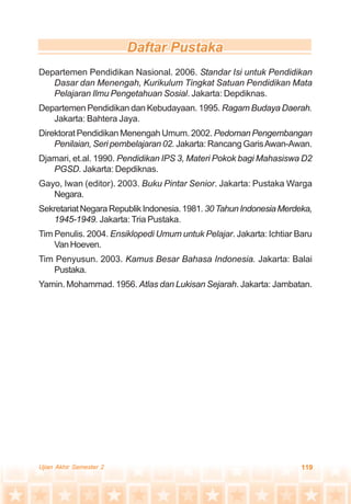 119Ujian Akhir Semester 2
Departemen Pendidikan Nasional. 2006. Standar Isi untuk Pendidikan
Dasar dan Menengah, Kurikulum Tingkat Satuan Pendidikan Mata
Pelajaran Ilmu Pengetahuan Sosial. Jakarta: Depdiknas.
Departemen Pendidikan dan Kebudayaan. 1995. Ragam Budaya Daerah.
Jakarta: Bahtera Jaya.
Direktorat Pendidikan Menengah Umum. 2002. Pedoman Pengembangan
Penilaian, Seri pembelajaran 02. Jakarta: Rancang GarisAwan-Awan.
Djamari, et.al. 1990. Pendidikan IPS 3, Materi Pokok bagi Mahasiswa D2
PGSD. Jakarta: Depdiknas.
Gayo, Iwan (editor). 2003. Buku Pintar Senior. Jakarta: Pustaka Warga
Negara.
SekretariatNegaraRepublikIndonesia.1981.30TahunIndonesiaMerdeka,
1945-1949. Jakarta: Tria Pustaka.
Tim Penulis. 2004. Ensiklopedi Umum untuk Pelajar. Jakarta: Ichtiar Baru
VanHoeven.
Tim Penyusun. 2003. Kamus Besar Bahasa Indonesia. Jakarta: Balai
Pustaka.
Yamin. Mohammad. 1956. Atlas dan Lukisan Sejarah. Jakarta: Jambatan.
 
