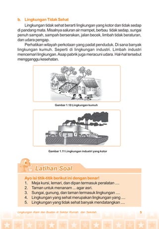 5Lingkungan Alam dan Buatan di Sekitar Rumah dan Sekolah
b. Lingkungan Tidak Sehat
Lingkungan tidak sehat berarti lingkungan yang kotor dan tidak sedap
dipandangmata.Misalnyasaluranairmampet,berbau tidaksedap,sungai
penuh sampah, sampah berserakan, jalan becek, limbah tidak beraturan,
dan udara pengap.
Perhatikan wilayah perkotaan yang padat penduduk. Di sana banyak
lingkungan kumuh. Seperti di lingkungan industri. Limbah industri
mencemari lingkungan.Asap pabrik juga meracuni udara. Hal-hal tersebut
mengganggukesehatan.
Ayo isi titik-titik berikut ini dengan benar!
1. Meja kursi, lemari, dan dipan termasuk peralatan ....
2. Taman untuk menanam ... agar asri.
3. Sungai, gunung, dan taman termasuk lingkungan ....
4. Lingkungan yang sehat merupakan lingkungan yang ....
5. Lingkungan yang tidak sehat banyak mendatangkan ....
Gambar 1.10 Lingkungan kumuh
Gambar 1.11 Lingkungan industri yang kotor
 
