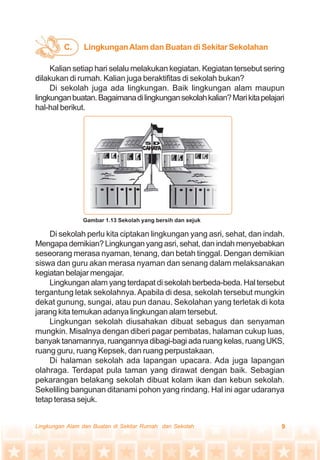 9Lingkungan Alam dan Buatan di Sekitar Rumah dan Sekolah
Kalian setiap hari selalu melakukan kegiatan. Kegiatan tersebut sering
dilakukan di rumah. Kalian juga beraktifitas di sekolah bukan?
Di sekolah juga ada lingkungan. Baik lingkungan alam maupun
lingkunganbuatan.Bagaimanadilingkungansekolahkalian?Marikitapelajari
hal-hal berikut.
Di sekolah perlu kita ciptakan lingkungan yang asri, sehat, dan indah.
Mengapademikian?Lingkunganyangasri,sehat,danindahmenyebabkan
seseorang merasa nyaman, tenang, dan betah tinggal. Dengan demikian
siswa dan guru akan merasa nyaman dan senang dalam melaksanakan
kegiatan belajar mengajar.
Lingkungan alam yang terdapat di sekolah berbeda-beda. Hal tersebut
tergantung letak sekolahnya.Apabila di desa, sekolah tersebut mungkin
dekat gunung, sungai, atau pun danau. Sekolahan yang terletak di kota
jarang kita temukan adanya lingkungan alam tersebut.
Lingkungan sekolah diusahakan dibuat sebagus dan senyaman
mungkin. Misalnya dengan diberi pagar pembatas, halaman cukup luas,
banyak tanamannya, ruangannya dibagi-bagi ada ruang kelas, ruang UKS,
ruang guru, ruang Kepsek, dan ruang perpustakaan.
Di halaman sekolah ada lapangan upacara. Ada juga lapangan
olahraga. Terdapat pula taman yang dirawat dengan baik. Sebagian
pekarangan belakang sekolah dibuat kolam ikan dan kebun sekolah.
Sekeliling bangunan ditanami pohon yang rindang. Hal ini agar udaranya
tetap terasa sejuk.
LingkunganAlam dan Buatan di Sekitar SekolahanC.
Gambar 1.13 Sekolah yang bersih dan sejuk
 