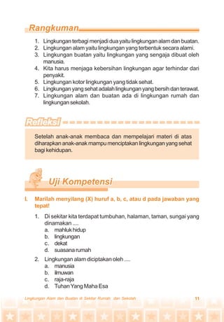 11Lingkungan Alam dan Buatan di Sekitar Rumah dan Sekolah
1. Lingkungan terbagi menjadi dua yaitu lingkungan alam dan buatan.
2. Lingkungan alam yaitu lingkungan yang terbentuk secara alami.
3. Lingkungan buatan yaitu lingkungan yang sengaja dibuat oleh
manusia.
4. Kita harus menjaga kebersihan lingkungan agar terhindar dari
penyakit.
5. Lingkungan kotor lingkungan yang tidak sehat.
6. Lingkunganyangsehatadalahlingkunganyangbersihdanterawat.
7. Lingkungan alam dan buatan ada di lingkungan rumah dan
lingkungan sekolah.
Setelah anak-anak membaca dan mempelajari materi di atas
diharapkan anak-anak mampu menciptakan lingkungan yang sehat
bagi kehidupan.
1. Di sekitar kita terdapat tumbuhan, halaman, taman, sungai yang
dinamakan ....
a. mahlukhidup
b. lingkungan
c. dekat
d. suasanarumah
2. Lingkungan alam diciptakan oleh ....
a. manusia
b. ilmuwan
c. raja-raja
d. TuhanYang Maha Esa
I. Marilah menyilang (X) huruf a, b, c, atau d pada jawaban yang
tepat!
 