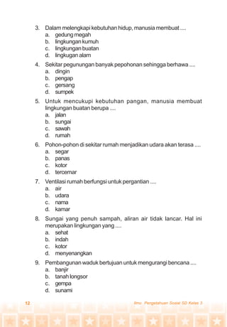 12 Ilmu Pengetahuan Sosial SD Kelas 3
3. Dalam melengkapi kebutuhan hidup, manusia membuat ....
a. gedungmegah
b. lingkungankumuh
c. lingkunganbuatan
d. lingkuganalam
4. Sekitar pegunungan banyak pepohonan sehingga berhawa ....
a. dingin
b. pengap
c. gersang
d. sumpek
5. Untuk mencukupi kebutuhan pangan, manusia membuat
lingkungan buatan berupa ....
a. jalan
b. sungai
c. sawah
d. rumah
6. Pohon-pohon di sekitar rumah menjadikan udara akan terasa ....
a. segar
b. panas
c. kotor
d. tercemar
7. Ventilasi rumah berfungsi untuk pergantian ....
a. air
b. udara
c. nama
d. kamar
8. Sungai yang penuh sampah, aliran air tidak lancar. Hal ini
merupakan lingkungan yang ....
a. sehat
b. indah
c. kotor
d. menyenangkan
9. Pembangunan waduk bertujuan untuk mengurangi bencana ....
a. banjir
b. tanah longsor
c. gempa
d. sunami
 
