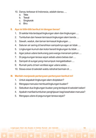 13Lingkungan Alam dan Buatan di Sekitar Rumah dan Sekolah
10. Danau terbesar di Indonesia, adalah danau ....
a. Toba
b. Towuli
c. Singkarak
d. Biru
II. Ayo isi titik-titik berikut ini dengan benar!
1. Di sekitar kita terdapat lingkungan alam dan lingkungan ....
2. Tumbuhan dan hewan termasuk lingkungan alam benda ....
3. Sawah, waduk, dan taman termasuk lingkungan ....
4. Saluran air sering di bersihkan sampahnya agar air tidak ....
5. Lingkungan kumuh dan kotor berarti lingkungan itu tidak ....
6. Agar polusi udara berkurang para warga menanam pohon ....
7. Di pegunungan terasa sejuk sebab udara bebas dari ....
8. Sampah di sungai yang menumpuk mengakibatkan ....
9. Rumah perlu di beri ventilasi agar udara selalu ....
10. Siswa-siswi di sekolah waktu istirahat bermain di ....
III. Marilah menjawab pertanyaan-pertanyaan berikut ini!
1. Untuk siapakah lingkungan alam diciptakan?
2. Mengapamanusiamembuatlingkunganbuatan?
3. Sebutkan dua lingkungan buatan yang terdapat di sekolah kalian!
4. Apakahmanfaattumbuhanpenghijauanbagikesehatanmanusia?
5. Mengapa udara di pegunungan terasa sejuk?
 