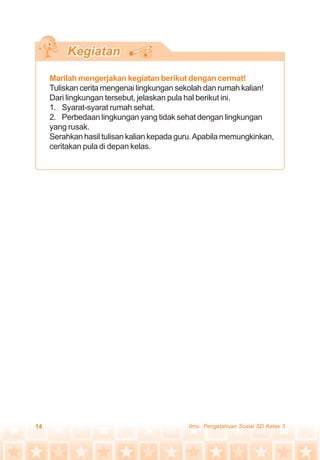 14 Ilmu Pengetahuan Sosial SD Kelas 3
Marilah mengerjakan kegiatan berikut dengan cermat!
Tuliskan cerita mengenai lingkungan sekolah dan rumah kalian!
Dari lingkungan tersebut, jelaskan pula hal berikut ini.
1. Syarat-syarat rumah sehat.
2. Perbedaan lingkungan yang tidak sehat dengan lingkungan
yang rusak.
Serahkan hasil tulisan kalian kepada guru.Apabila memungkinkan,
ceritakan pula di depan kelas.
 