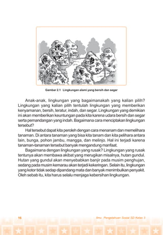 16 Ilmu Pengetahuan Sosial SD Kelas 3
Anak-anak, lingkungan yang bagaimanakah yang kalian pilih?
Lingkungan yang kalian pilih tentulah lingkungan yang memberikan
kenyamanan, bersih, teratur, indah, dan segar. Lingkungan yang demikian
ini akan memberikan keuntungan pada kita karena udara bersih dan segar
serta pemandangan yang indah. Bagaimana cara menciptakan lingkungan
tersebut?
Haltersebutdapatkitaperolehdengancaramenanamdanmemelihara
tanaman. Di antara tanaman yang bisa kita tanam dan kita pelihara antara
lain, bunga, pohon jambu, mangga, dan melinjo. Hal ini terjadi karena
tanaman-tanaman tersebut banyak mengandung manfaat.
Bagaimana dengan lingkungan yang rusak? Lingkungan yang rusak
tentunya akan membawa akibat yang merugikan misalnya, hutan gundul.
Hutan yang gundul akan menyebabkan banjir pada musim penghujan,
sedangpadamusimkemarauakanterjadikekeringan.Selainitu,lingkungan
yangkotortidaksedapdipandangmatadanbanyakmenimbulkanpenyakit.
Oleh sebab itu, kita harus selalu menjaga kebersihan lingkungan.
Gambar 2.1 Lingkungan alami yang bersih dan segar
 