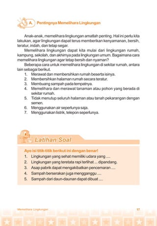 17Memelihara Lingkungan
Anak-anak, memelihara lingkungan amatlah penting. Hal ini perlu kita
lakukan, agar lingkungan dapat terus memberikan kenyamanan, bersih,
teratur, indah, dan tetap segar.
Memelihara lingkungan dapat kita mulai dari lingkungan rumah,
kampung, sekolah, dan akhirnya pada lingkungan umum. Bagaimana cara
memelihara lingkungan agar tetap bersih dan nyaman?
Beberapa cara untuk memelihara lingkungan di sekitar rumah, antara
lain sebagai berikut.
1. Merawat dan membersihkan rumah beserta isinya.
2. Membersihkan halaman rumah secara teratur.
3. Membuangsampahpadatempatnya.
4. Memelihara dan merawat tanaman atau pohon yang berada di
sekitar rumah.
5. Tidak menutup seluruh halaman atau tanah pekarangan dengan
semen.
6. Menggunakan air seperlunya saja.
7. Menggunakan listrik, telepon seperlunya.
Ayo isi titik-titik berikut ini dengan benar!
1. Lingkungan yang sehat memiliki udara yang ....
2. Lingkungan yang teretata rapi terlihat ... dipandang.
3. Asap pabrik dapat mengakibatkan pencemaran ....
4. Sampah berserakan juga mengganggu ....
5. Sampah dari daun-daunan dapat dibuat ....
PentingnyaMemeliharaLingkunganA.
 